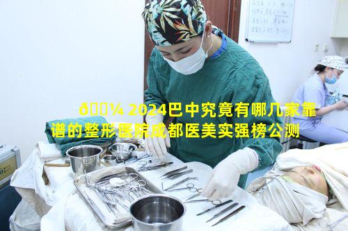 🌼 2024巴中究竟有哪几家靠谱的整形医院成都医美实强榜公测新排名带来哪些思考